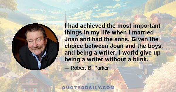 I had achieved the most important things in my life when I married Joan and had the sons. Given the choice between Joan and the boys, and being a writer, I world give up being a writer without a blink.