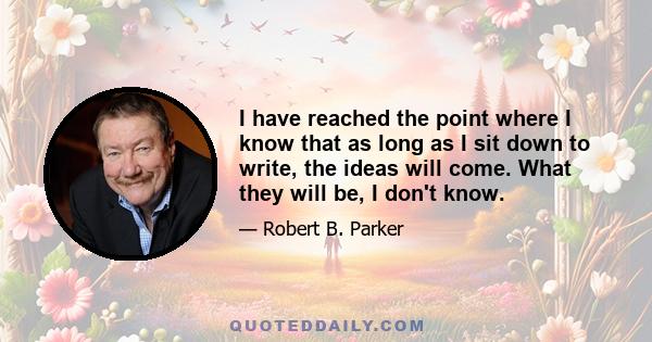 I have reached the point where I know that as long as I sit down to write, the ideas will come. What they will be, I don't know.