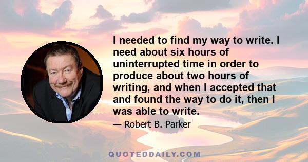 I needed to find my way to write. I need about six hours of uninterrupted time in order to produce about two hours of writing, and when I accepted that and found the way to do it, then I was able to write.