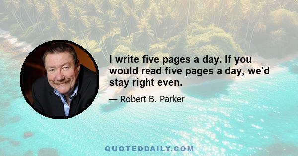 I write five pages a day. If you would read five pages a day, we'd stay right even.