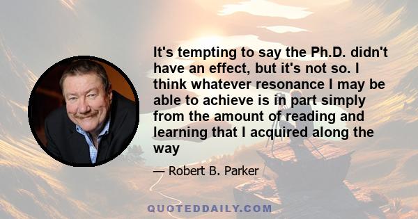 It's tempting to say the Ph.D. didn't have an effect, but it's not so. I think whatever resonance I may be able to achieve is in part simply from the amount of reading and learning that I acquired along the way