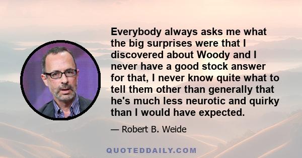 Everybody always asks me what the big surprises were that I discovered about Woody and I never have a good stock answer for that, I never know quite what to tell them other than generally that he's much less neurotic