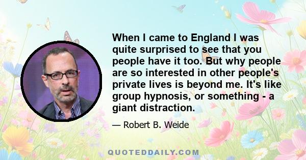 When I came to England I was quite surprised to see that you people have it too. But why people are so interested in other people's private lives is beyond me. It's like group hypnosis, or something - a giant