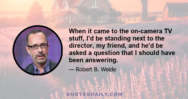 When it came to the on-camera TV stuff, I'd be standing next to the director, my friend, and he'd be asked a question that I should have been answering.