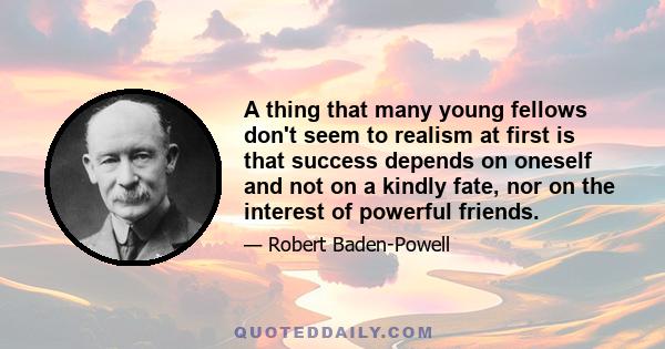 A thing that many young fellows don't seem to realism at first is that success depends on oneself and not on a kindly fate, nor on the interest of powerful friends.