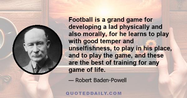 Football is a grand game for developing a lad physically and also morally, for he learns to play with good temper and unselfishness, to play in his place, and to play the game, and these are the best of training for any 