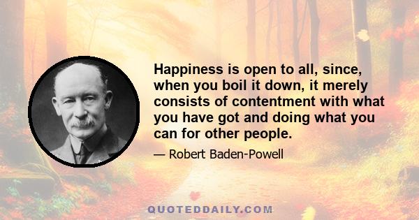 Happiness is open to all, since, when you boil it down, it merely consists of contentment with what you have got and doing what you can for other people.