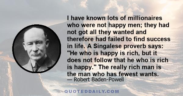 I have known lots of millionaires who were not happy men; they had not got all they wanted and therefore had failed to find success in life. A Singalese proverb says: He who is happy is rich, but it does not follow that 