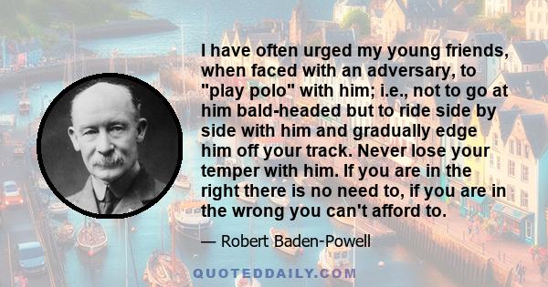 I have often urged my young friends, when faced with an adversary, to play polo with him; i.e., not to go at him bald-headed but to ride side by side with him and gradually edge him off your track. Never lose your