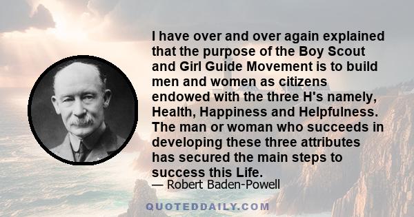 I have over and over again explained that the purpose of the Boy Scout and Girl Guide Movement is to build men and women as citizens endowed with the three H's namely, Health, Happiness and Helpfulness. The man or woman 