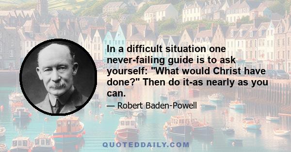 In a difficult situation one never-failing guide is to ask yourself: What would Christ have done? Then do it-as nearly as you can.