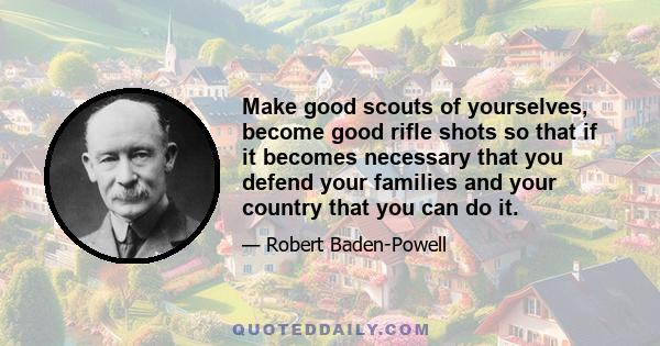 Make good scouts of yourselves, become good rifle shots so that if it becomes necessary that you defend your families and your country that you can do it.