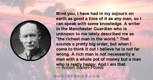 Mind you, I have had in my sojourn on earth as good a time of it as any man, so I can speak with some knowledge. A writer in the Manchester Guardian who is unknown to me lately described me as the richest man in the