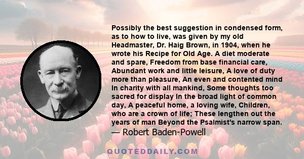 Possibly the best suggestion in condensed form, as to how to live, was given by my old Headmaster, Dr. Haig Brown, in 1904, when he wrote his Recipe for Old Age. A diet moderate and spare, Freedom from base financial