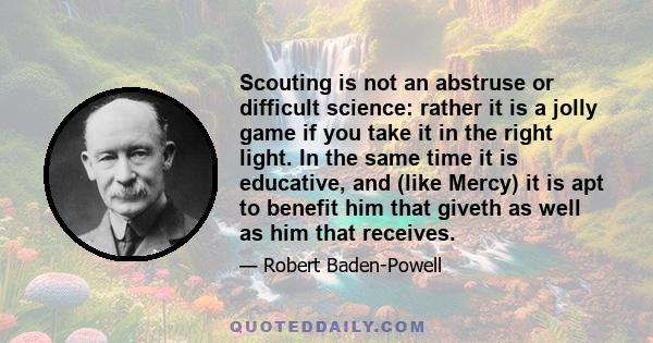 Scouting is not an abstruse or difficult science: rather it is a jolly game if you take it in the right light. In the same time it is educative, and (like Mercy) it is apt to benefit him that giveth as well as him that