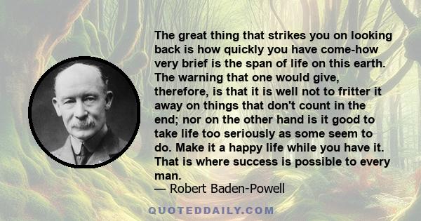 The great thing that strikes you on looking back is how quickly you have come-how very brief is the span of life on this earth. The warning that one would give, therefore, is that it is well not to fritter it away on