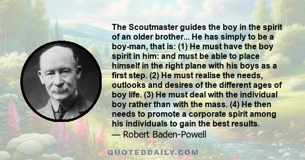 The Scoutmaster guides the boy in the spirit of an older brother... He has simply to be a boy-man, that is: (1) He must have the boy spirit in him: and must be able to place himself in the right plane with his boys as a 