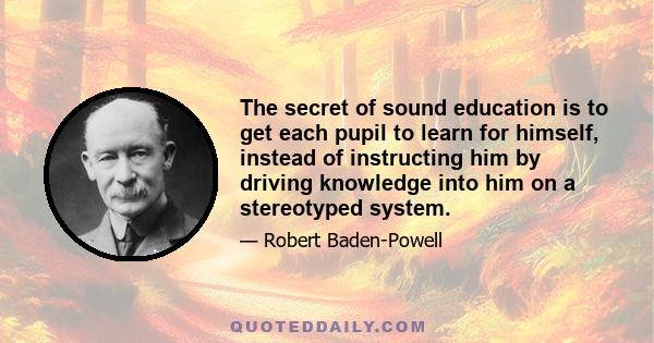 The secret of sound education is to get each pupil to learn for himself, instead of instructing him by driving knowledge into him on a stereotyped system.