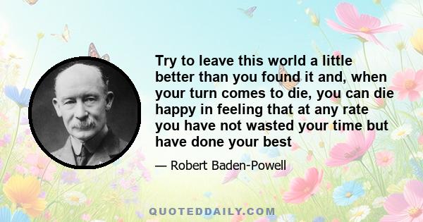 Try to leave this world a little better than you found it and, when your turn comes to die, you can die happy in feeling that at any rate you have not wasted your time but have done your best