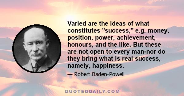 Varied are the ideas of what constitutes success, e.g. money, position, power, achievement, honours, and the like. But these are not open to every man-nor do they bring what is real success, namely, happiness.