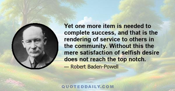 Yet one more item is needed to complete success, and that is the rendering of service to others in the community. Without this the mere satisfaction of selfish desire does not reach the top notch.