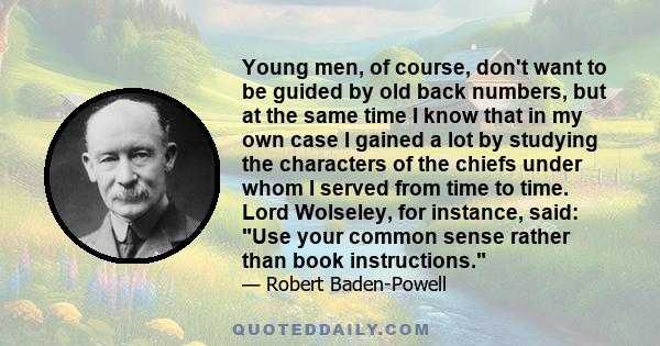 Young men, of course, don't want to be guided by old back numbers, but at the same time I know that in my own case I gained a lot by studying the characters of the chiefs under whom I served from time to time. Lord