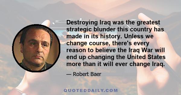 Destroying Iraq was the greatest strategic blunder this country has made in its history. Unless we change course, there's every reason to believe the Iraq War will end up changing the United States more than it will