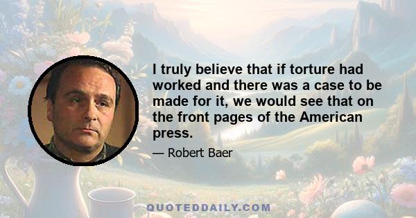 I truly believe that if torture had worked and there was a case to be made for it, we would see that on the front pages of the American press.