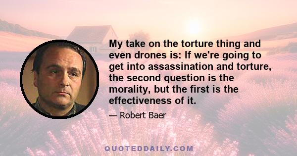 My take on the torture thing and even drones is: If we're going to get into assassination and torture, the second question is the morality, but the first is the effectiveness of it.