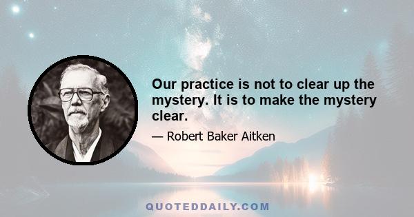 Our practice is not to clear up the mystery. It is to make the mystery clear.