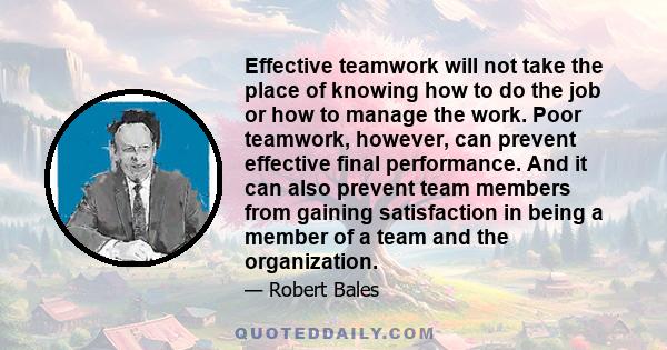 Effective teamwork will not take the place of knowing how to do the job or how to manage the work. Poor teamwork, however, can prevent effective final performance. And it can also prevent team members from gaining