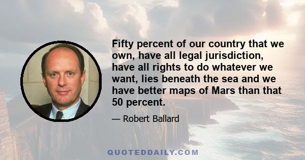 Fifty percent of our country that we own, have all legal jurisdiction, have all rights to do whatever we want, lies beneath the sea and we have better maps of Mars than that 50 percent.