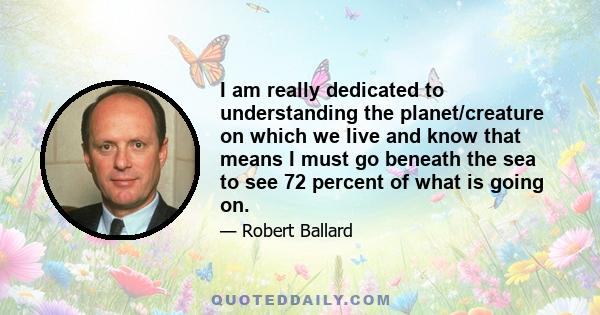 I am really dedicated to understanding the planet/creature on which we live and know that means I must go beneath the sea to see 72 percent of what is going on.