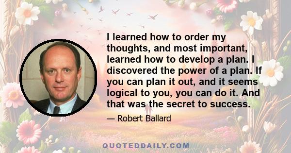 I learned how to order my thoughts, and most important, learned how to develop a plan. I discovered the power of a plan. If you can plan it out, and it seems logical to you, you can do it. And that was the secret to