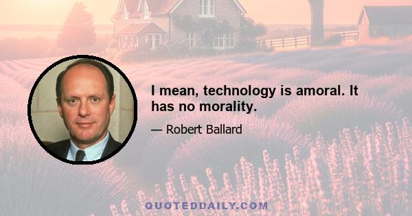 I mean, technology is amoral. It has no morality.