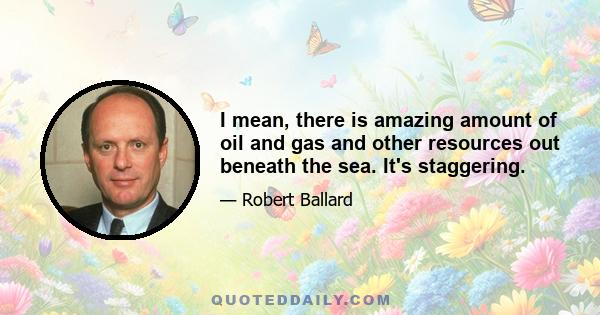 I mean, there is amazing amount of oil and gas and other resources out beneath the sea. It's staggering.