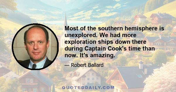 Most of the southern hemisphere is unexplored. We had more exploration ships down there during Captain Cook's time than now. It's amazing.