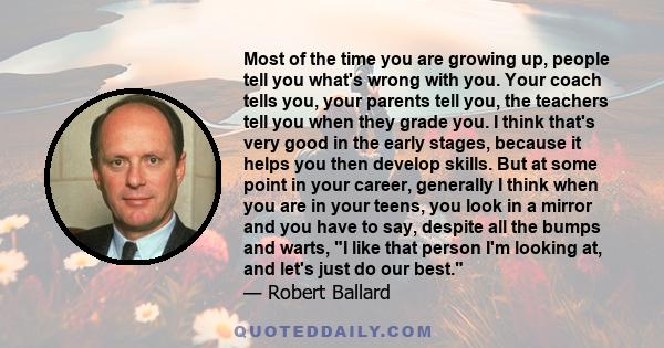 Most of the time you are growing up, people tell you what's wrong with you. Your coach tells you, your parents tell you, the teachers tell you when they grade you. I think that's very good in the early stages, because