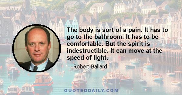 The body is sort of a pain. It has to go to the bathroom. It has to be comfortable. But the spirit is indestructible. It can move at the speed of light.