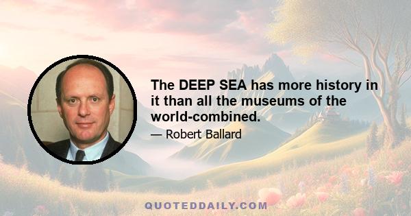 The DEEP SEA has more history in it than all the museums of the world-combined.