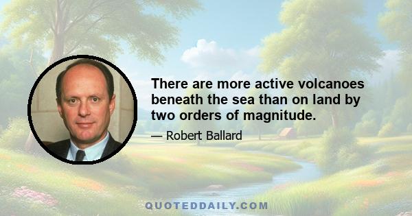 There are more active volcanoes beneath the sea than on land by two orders of magnitude.