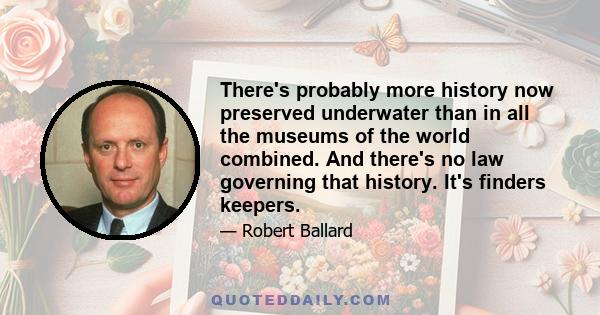 There's probably more history now preserved underwater than in all the museums of the world combined. And there's no law governing that history. It's finders keepers.