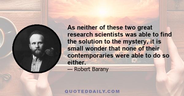 As neither of these two great research scientists was able to find the solution to the mystery, it is small wonder that none of their contemporaries were able to do so either.