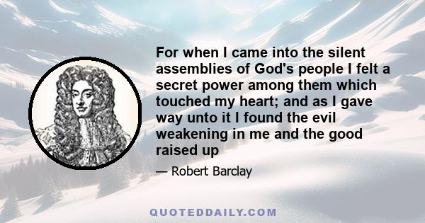 For when I came into the silent assemblies of God's people I felt a secret power among them which touched my heart; and as I gave way unto it I found the evil weakening in me and the good raised up