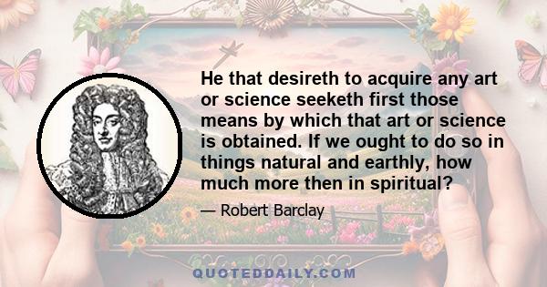 He that desireth to acquire any art or science seeketh first those means by which that art or science is obtained. If we ought to do so in things natural and earthly, how much more then in spiritual?