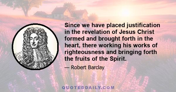 Since we have placed justification in the revelation of Jesus Christ formed and brought forth in the heart, there working his works of righteousness and bringing forth the fruits of the Spirit.