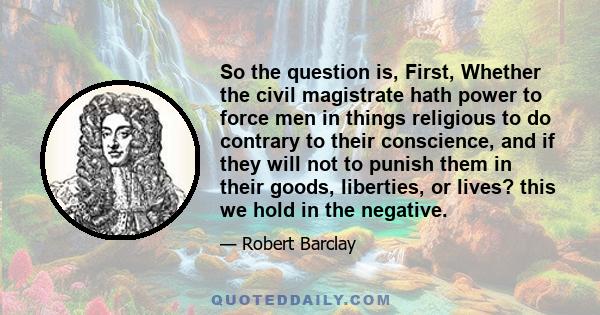 So the question is, First, Whether the civil magistrate hath power to force men in things religious to do contrary to their conscience, and if they will not to punish them in their goods, liberties, or lives? this we