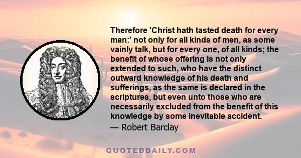 Therefore 'Christ hath tasted death for every man:' not only for all kinds of men, as some vainly talk, but for every one, of all kinds; the benefit of whose offering is not only extended to such, who have the distinct