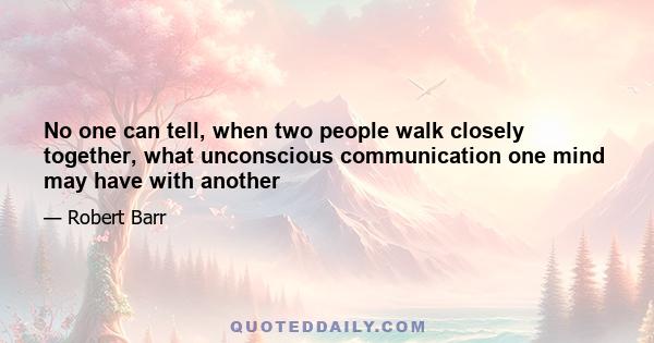 No one can tell, when two people walk closely together, what unconscious communication one mind may have with another