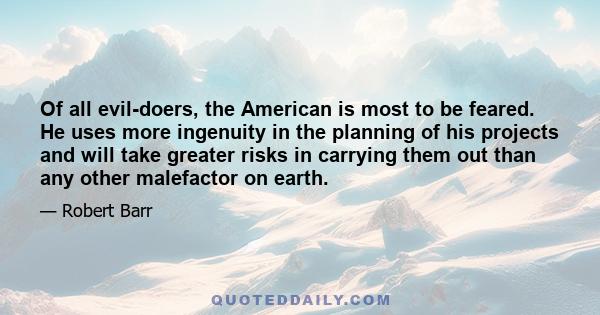 Of all evil-doers, the American is most to be feared. He uses more ingenuity in the planning of his projects and will take greater risks in carrying them out than any other malefactor on earth.